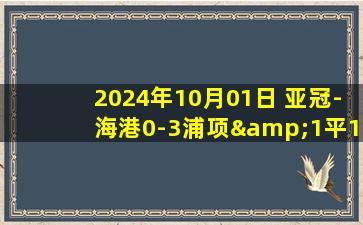 2024年10月01日 亚冠-海港0-3浦项&1平1负仅1分 海港后防下半场崩盘茹萨撞人染红